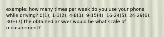 example: how many times per week do you use your phone while driving? 0(1); 1-3(2); 4-8(3); 9-15(4); 16-24(5); 24-29(6); 30+(7) the obtained answer would be what scale of measurement?