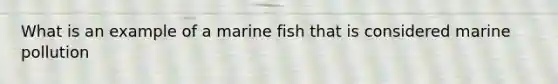 What is an example of a marine fish that is considered marine pollution