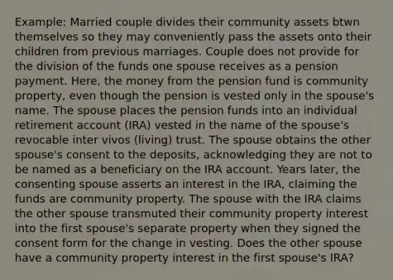 Example: Married couple divides their community assets btwn themselves so they may conveniently pass the assets onto their children from previous marriages. Couple does not provide for the division of the funds one spouse receives as a pension payment. Here, the money from the pension fund is community property, even though the pension is vested only in the spouse's name. The spouse places the pension funds into an individual retirement account (IRA) vested in the name of the spouse's revocable inter vivos (living) trust. The spouse obtains the other spouse's consent to the deposits, acknowledging they are not to be named as a beneficiary on the IRA account. Years later, the consenting spouse asserts an interest in the IRA, claiming the funds are community property. The spouse with the IRA claims the other spouse transmuted their community property interest into the first spouse's separate property when they signed the consent form for the change in vesting. Does the other spouse have a community property interest in the first spouse's IRA?