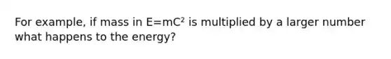 For example, if mass in E=mC² is multiplied by a larger number what happens to the energy?