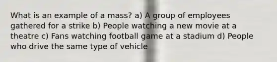 What is an example of a mass? a) A group of employees gathered for a strike b) People watching a new movie at a theatre c) Fans watching football game at a stadium d) People who drive the same type of vehicle