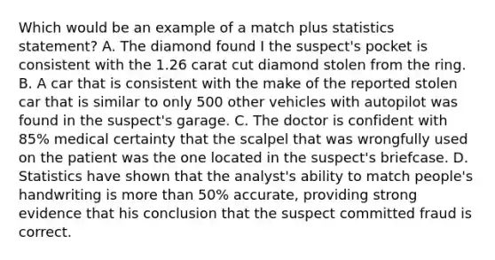 Which would be an example of a match plus statistics statement? A. The diamond found I the suspect's pocket is consistent with the 1.26 carat cut diamond stolen from the ring. B. A car that is consistent with the make of the reported stolen car that is similar to only 500 other vehicles with autopilot was found in the suspect's garage. C. The doctor is confident with 85% medical certainty that the scalpel that was wrongfully used on the patient was the one located in the suspect's briefcase. D. Statistics have shown that the analyst's ability to match people's handwriting is more than 50% accurate, providing strong evidence that his conclusion that the suspect committed fraud is correct.