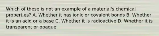 Which of these is not an example of a material's chemical properties? A. Whether it has ionic or covalent bonds B. Whether it is an acid or a base C. Whether it is radioactive D. Whether it is transparent or opaque