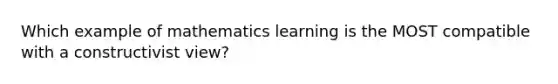 Which example of mathematics learning is the MOST compatible with a constructivist view?