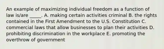 An example of maximizing individual freedom as a function of law is/are _____. A. making certain activities criminal B. the rights contained in the First Amendment to the U.S. Constitution C. commercial laws that allow businesses to plan their activities D. prohibiting discrimination in the workplace E. promoting the overthrow of government