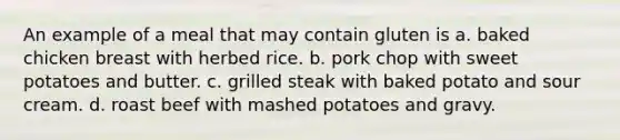 An example of a meal that may contain gluten is a. baked chicken breast with herbed rice. b. pork chop with sweet potatoes and butter. c. grilled steak with baked potato and sour cream. d. roast beef with mashed potatoes and gravy.