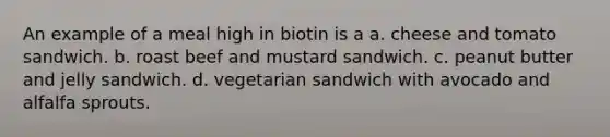 An example of a meal high in biotin is a a. cheese and tomato sandwich. b. roast beef and mustard sandwich. c. peanut butter and jelly sandwich. d. vegetarian sandwich with avocado and alfalfa sprouts.