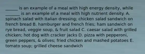 ______ is an example of a meal with high energy density, while _______ is an example of a meal with high nutrient density. A. spinach salad with Italian dressing; chicken salad sandwich on french bread B. hamburger and french fries; ham sandwich on rye bread, veggie soup, & fruit salad C. caesar salad with grilled chicken; hot dog with cracker jacks D. pizza with pepperoni, green peppers, & olives; fried chicken and mashed potatoes E. tomato soup; grilled cheese sandwich