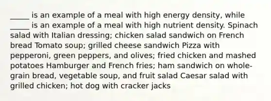 _____ is an example of a meal with high energy density, while _____ is an example of a meal with high nutrient density. Spinach salad with Italian dressing; chicken salad sandwich on French bread Tomato soup; grilled cheese sandwich Pizza with pepperoni, green peppers, and olives; fried chicken and mashed potatoes Hamburger and French fries; ham sandwich on whole-grain bread, vegetable soup, and fruit salad Caesar salad with grilled chicken; hot dog with cracker jacks