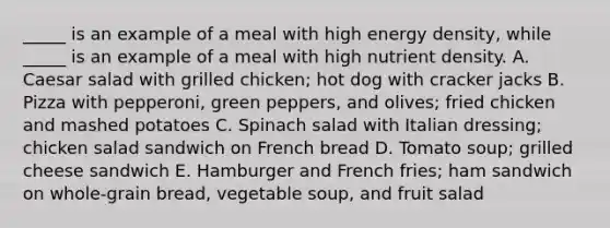 _____ is an example of a meal with high energy density, while _____ is an example of a meal with high nutrient density. A. Caesar salad with grilled chicken; hot dog with cracker jacks B. Pizza with pepperoni, green peppers, and olives; fried chicken and mashed potatoes C. Spinach salad with Italian dressing; chicken salad sandwich on French bread D. Tomato soup; grilled cheese sandwich E. Hamburger and French fries; ham sandwich on whole-grain bread, vegetable soup, and fruit salad