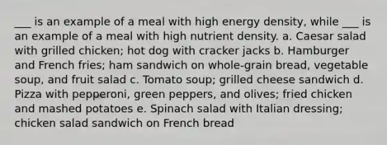 ___ is an example of a meal with high energy density, while ___ is an example of a meal with high nutrient density. a. Caesar salad with grilled chicken; hot dog with cracker jacks b. Hamburger and French fries; ham sandwich on whole-grain bread, vegetable soup, and fruit salad c. Tomato soup; grilled cheese sandwich d. Pizza with pepperoni, green peppers, and olives; fried chicken and mashed potatoes e. Spinach salad with Italian dressing; chicken salad sandwich on French bread