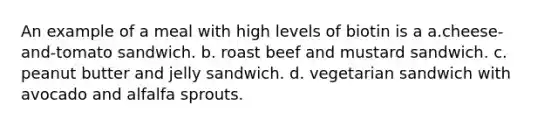 An example of a meal with high levels of biotin is a a.cheese-and-tomato sandwich. b. roast beef and mustard sandwich. c. peanut butter and jelly sandwich. d. vegetarian sandwich with avocado and alfalfa sprouts.