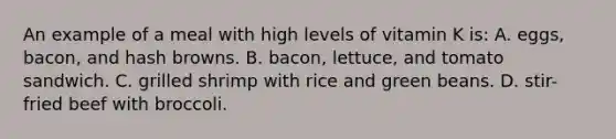 An example of a meal with high levels of vitamin K is: A. eggs, bacon, and hash browns. B. bacon, lettuce, and tomato sandwich. C. grilled shrimp with rice and green beans. D. stir-fried beef with broccoli.