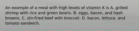 An example of a meal with high levels of vitamin K is A. grilled shrimp with rice and green beans. B. eggs, bacon, and hash browns. C. stir-fried beef with broccoli. D. bacon, lettuce, and tomato sandwich.