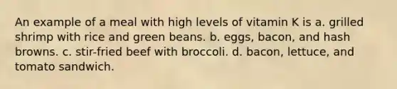 An example of a meal with high levels of vitamin K is a. grilled shrimp with rice and green beans. b. eggs, bacon, and hash browns. c. stir-fried beef with broccoli. d. bacon, lettuce, and tomato sandwich.