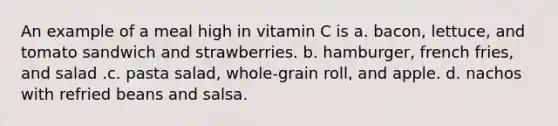 An example of a meal high in vitamin C is a. bacon, lettuce, and tomato sandwich and strawberries. b. hamburger, french fries, and salad .c. pasta salad, whole-grain roll, and apple. d. nachos with refried beans and salsa.