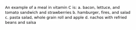 An example of a meal in vitamin C is: a. bacon, lettuce, and tomato sandwich and strawberries b. hamburger, fires, and salad c. pasta salad, whole grain roll and apple d. nachos with refried beans and salsa