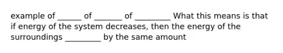 example of ______ of _______ of _________ What this means is that if energy of the system decreases, then the energy of the surroundings _________ by the same amount