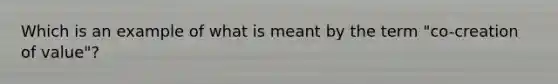 Which is an example of what is meant by the term "co-creation of value"?