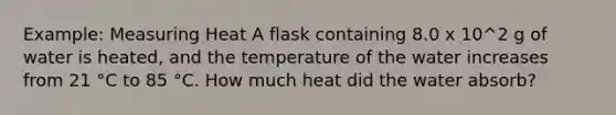 Example: Measuring Heat A flask containing 8.0 x 10^2 g of water is heated, and the temperature of the water increases from 21 °C to 85 °C. How much heat did the water absorb?