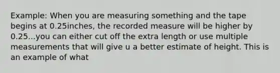 Example: When you are measuring something and the tape begins at 0.25inches, the recorded measure will be higher by 0.25...you can either cut off the extra length or use multiple measurements that will give u a better estimate of height. This is an example of what