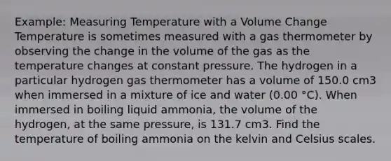 Example: Measuring Temperature with a Volume Change Temperature is sometimes measured with a gas thermometer by observing the change in the volume of the gas as the temperature changes at constant pressure. The hydrogen in a particular hydrogen gas thermometer has a volume of 150.0 cm3 when immersed in a mixture of ice and water (0.00 °C). When immersed in boiling liquid ammonia, the volume of the hydrogen, at the same pressure, is 131.7 cm3. Find the temperature of boiling ammonia on the kelvin and Celsius scales.