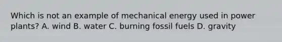 Which is not an example of mechanical energy used in power plants? A. wind B. water C. burning fossil fuels D. gravity