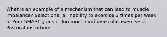 What is an example of a mechanism that can lead to muscle imbalance? Select one: a. Inability to exercise 3 times per week b. Poor SMART goals c. Too much cardiovascular exercise d. Postural distortions