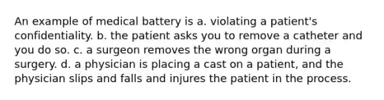 An example of medical battery is a. violating a patient's confidentiality. b. the patient asks you to remove a catheter and you do so. c. a surgeon removes the wrong organ during a surgery. d. a physician is placing a cast on a patient, and the physician slips and falls and injures the patient in the process.