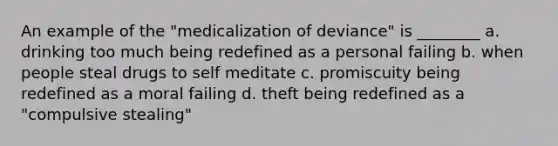 An example of the "medicalization of deviance" is ________ a. drinking too much being redefined as a personal failing b. when people steal drugs to self meditate c. promiscuity being redefined as a moral failing d. theft being redefined as a "compulsive stealing"