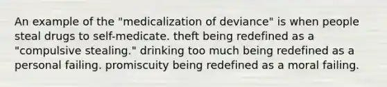 An example of the "medicalization of deviance" is when people steal drugs to self-medicate. theft being redefined as a "compulsive stealing." drinking too much being redefined as a personal failing. promiscuity being redefined as a moral failing.