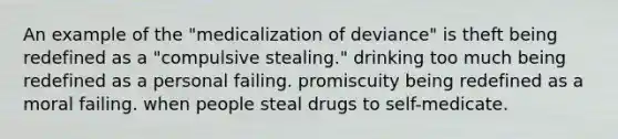 An example of the "medicalization of deviance" is theft being redefined as a "compulsive stealing." drinking too much being redefined as a personal failing. promiscuity being redefined as a moral failing. when people steal drugs to self-medicate.