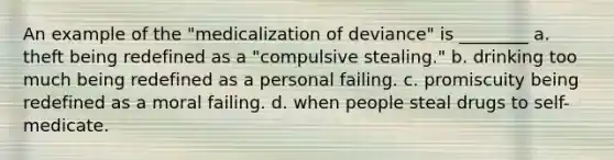 An example of the "medicalization of deviance" is ________ a. theft being redefined as a "compulsive stealing." b. drinking too much being redefined as a personal failing. c. promiscuity being redefined as a moral failing. d. when people steal drugs to self-medicate.