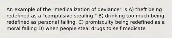 An example of the "medicalization of deviance" is A) theft being redefined as a "compulsive stealing." B) drinking too much being redefined as personal failing. C) promiscuity being redefined as a moral failing D) when people steal drugs to self-medicate