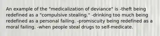 An example of the "medicalization of deviance" is -theft being redefined as a "compulsive stealing." -drinking too much being redefined as a personal failing. -promiscuity being redefined as a moral failing. -when people steal drugs to self-medicate.