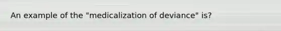 An example of the "medicalization of deviance" is?