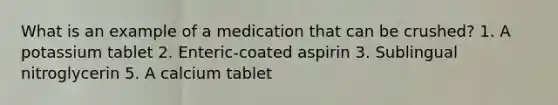 What is an example of a medication that can be crushed? 1. A potassium tablet 2. Enteric-coated aspirin 3. Sublingual nitroglycerin 5. A calcium tablet