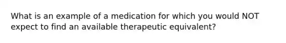 What is an example of a medication for which you would NOT expect to find an available therapeutic equivalent?