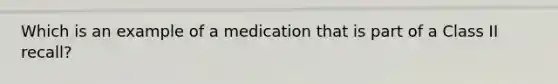 Which is an example of a medication that is part of a Class II recall?