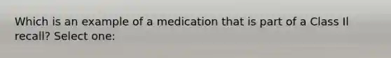 Which is an example of a medication that is part of a Class Il recall? Select one: