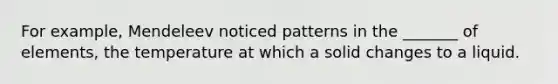 For example, Mendeleev noticed patterns in the _______ of elements, the temperature at which a solid changes to a liquid.