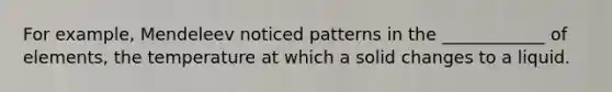 For example, Mendeleev noticed patterns in the ____________ of elements, the temperature at which a solid changes to a liquid.