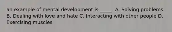 an example of mental development is _____. A. Solving problems B. Dealing with love and hate C. Interacting with other people D. Exercising muscles