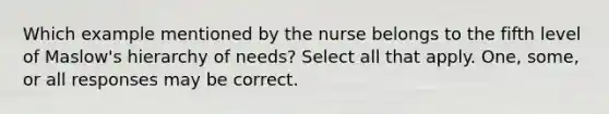 Which example mentioned by the nurse belongs to the fifth level of Maslow's hierarchy of needs? Select all that apply. One, some, or all responses may be correct.