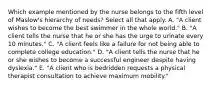 Which example mentioned by the nurse belongs to the fifth level of Maslow's hierarchy of needs? Select all that apply. A. "A client wishes to become the best swimmer in the whole world." B. "A client tells the nurse that he or she has the urge to urinate every 10 minutes." C. "A client feels like a failure for not being able to complete college education." D. "A client tells the nurse that he or she wishes to become a successful engineer despite having dyslexia." E. "A client who is bedridden requests a physical therapist consultation to achieve maximum mobility."