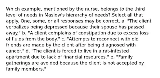 Which example, mentioned by the nurse, belongs to the third level of needs in Maslow's hierarchy of needs? Select all that apply. One, some, or all responses may be correct. a. "The client verbalizes being depressed because their spouse has passed away." b. "A client complains of constipation due to excess loss of fluids from the body." c. "Attempts to reconnect with old friends are made by the client after being diagnosed with cancer." d. "The client is forced to live in a rat-infested apartment due to lack of financial resources." e. "Family gatherings are avoided because the client is not accepted by family members."