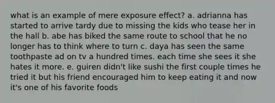 what is an example of mere exposure effect? a. adrianna has started to arrive tardy due to missing the kids who tease her in the hall b. abe has biked the same route to school that he no longer has to think where to turn c. daya has seen the same toothpaste ad on tv a hundred times. each time she sees it she hates it more. e. guiren didn't like sushi the first couple times he tried it but his friend encouraged him to keep eating it and now it's one of his favorite foods