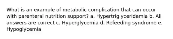 What is an example of metabolic complication that can occur with parenteral nutrition support? a. Hypertriglyceridemia b. All answers are correct c. Hyperglycemia d. Refeeding syndrome e. Hypoglycemia