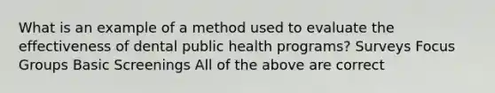 What is an example of a method used to evaluate the effectiveness of dental public health programs? Surveys Focus Groups Basic Screenings All of the above are correct