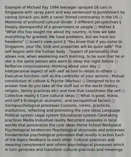 Example of Michael Fay 1994 teenager sprayed 16 cars in Singapore with spray paint and was sentenced to punishment by caning (smack you with a cane) Stirred controversy in the US ○ Moments of profound cultural divide: 2 different perspectives § Deeply disrespectful of a government or people ○ Mother § "What this has taught me about my country, is how we take everything for granted. We have problems, but we have our freedoms" ○ Israel's view point § "You know that if you come to Singapore, your life, limb and properties will be quite safe" The self begins with the human body - "aspect of personality that allows one, when awakening each morning, to be sure that he or she is the same person who went to sleep the night before ○ Reflexive consciousness--thinking about your day ○ Interpersonal aspect of self--self as tool to relate to others ○ Executive function--self as the controller of your actions - Mutual constitution of culture & Psyche (Markus) ○ Designed to try to answer how do you take all the stuff out in the world (history, religion, family practices etc) and how that constitutes the self ○ Collective reality § Core cultural ideas □ What is good, moral, and self § Ecological, economic, and sociopolitical factors ○ Sociopsychological processes Customs, norms, practices, institutions, reflecting and promoting the core ideas Language Political system Legal system Educational system Caretaking practices Media Individual reality Recurrent episodes in local worlds that personalize the core ideas Home School Workplace Psychological tendencies Psychological structures and processes Fundamental psychological processes that results in action Each of the topics feedback to each other. Cultural practices and meaning complement and inform psychological processes which in turn generate and transform cultural practices and meanings
